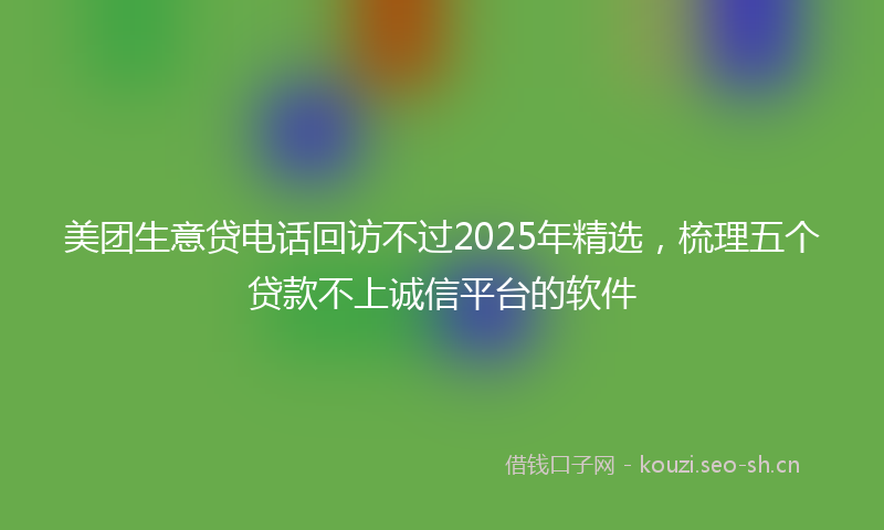 美团生意贷电话回访不过2025年精选，梳理五个贷款不上诚信平台的软件