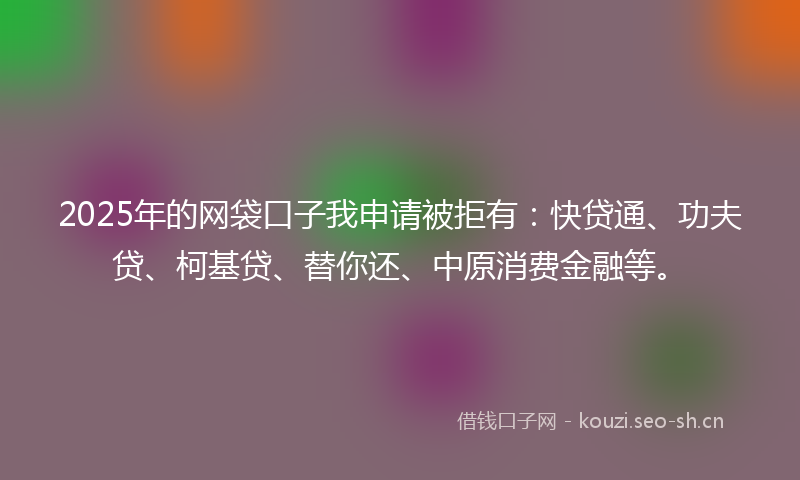 2025年的网袋口子我申请被拒有：快贷通、功夫贷、柯基贷、替你还、中原消费金融等。