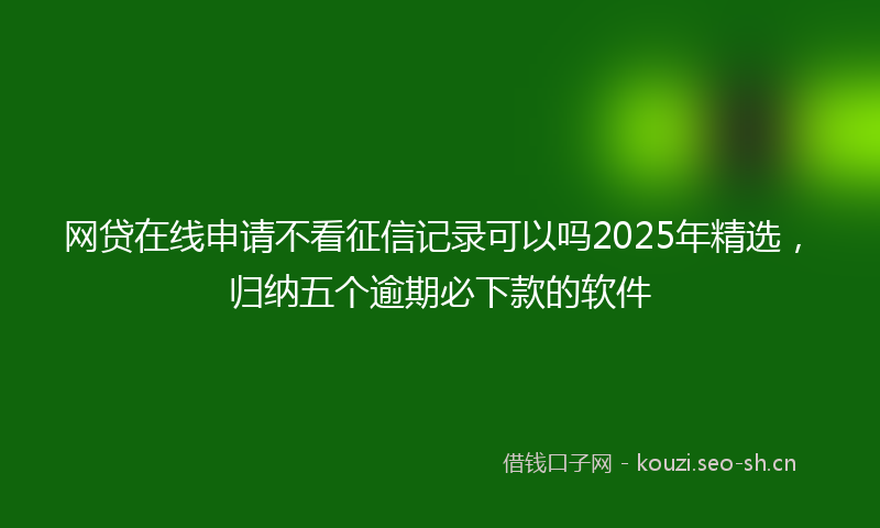 网贷在线申请不看征信记录可以吗2025年精选，归纳五个逾期必下款的软件
