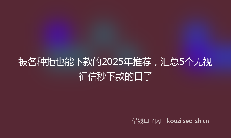 被各种拒也能下款的2025年推荐，汇总5个无视征信秒下款的口子