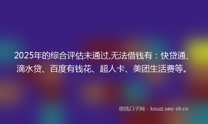 2025年的综合评估未通过,无法借钱有：快贷通、滴水贷、百度有钱花、超人卡、美团生活费等。