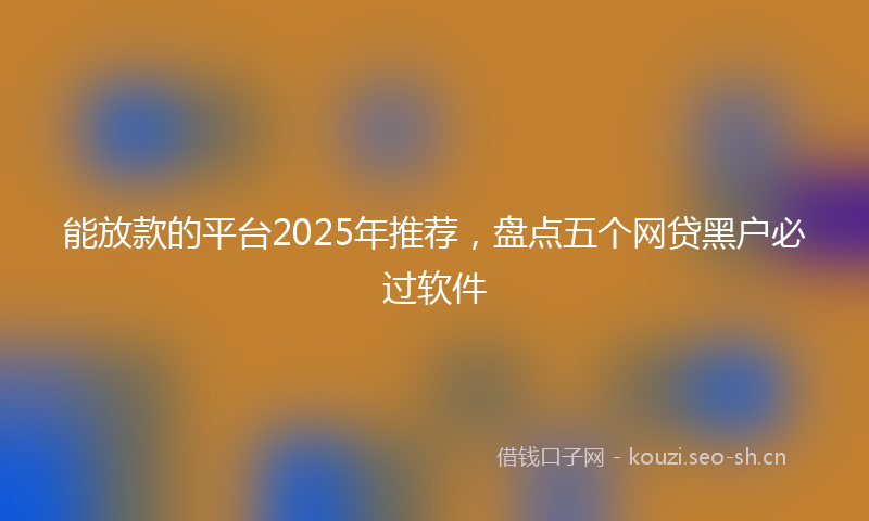 能放款的平台2025年推荐，盘点五个网贷黑户必过软件