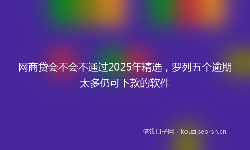 网商贷会不会不通过2025年精选，罗列五个逾期太多仍可下款的软件