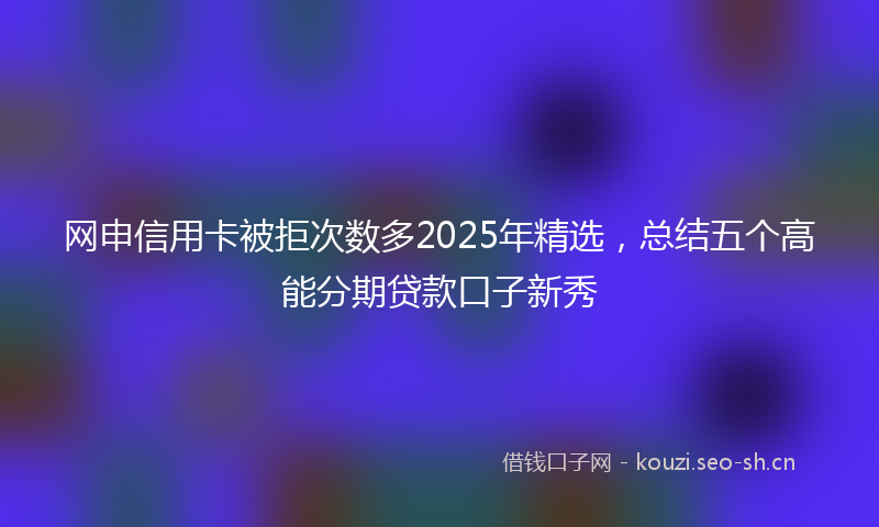 网申信用卡被拒次数多2025年精选，总结五个高能分期贷款口子新秀