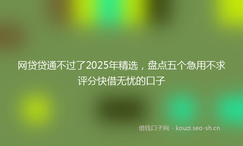 网贷贷通不过了2025年精选，盘点五个急用不求评分快借无忧的口子