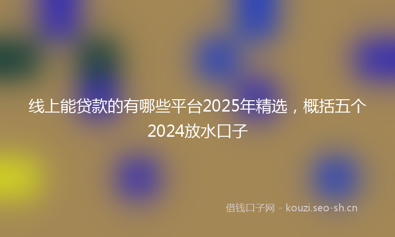 线上能贷款的有哪些平台2025年精选，概括五个2024放水口子