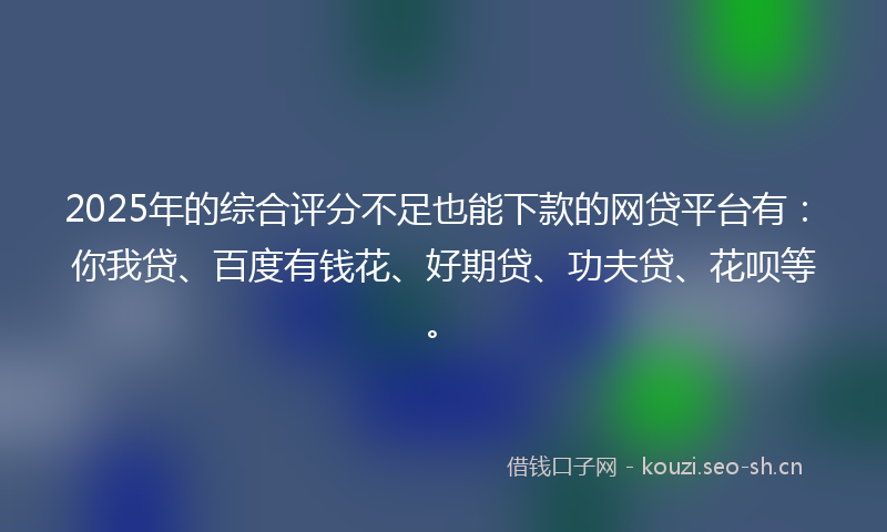 2025年的综合评分不足也能下款的网贷平台有：你我贷、百度有钱花、好期贷、功夫贷、花呗等。