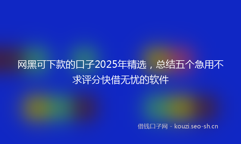 网黑可下款的口子2025年精选，总结五个急用不求评分快借无忧的软件