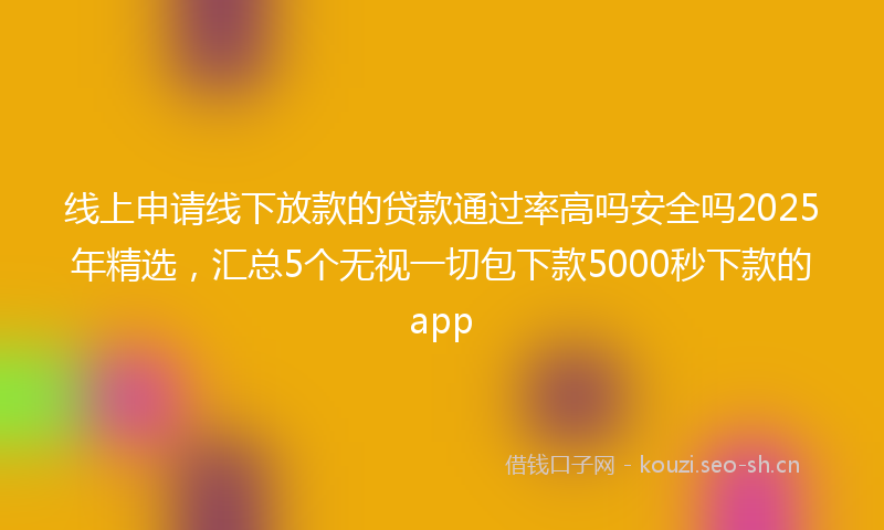 线上申请线下放款的贷款通过率高吗安全吗2025年精选，汇总5个无视一切包下款5000秒下款的app