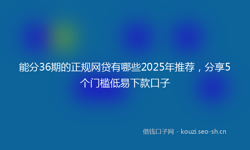 能分36期的正规网贷有哪些2025年推荐，分享5个门槛低易下款口子