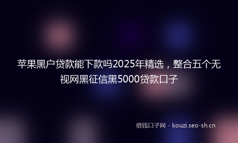 苹果黑户贷款能下款吗2025年精选，整合五个无视网黑征信黑5000贷款口子
