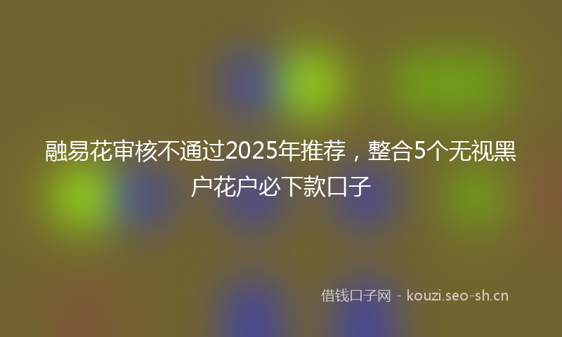 融易花审核不通过2025年推荐，整合5个无视黑户花户必下款口子