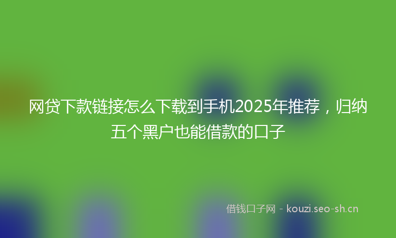 网贷下款链接怎么下载到手机2025年推荐，归纳五个黑户也能借款的口子
