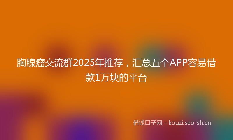 胸腺瘤交流群2025年推荐，汇总五个APP容易借款1万块的平台