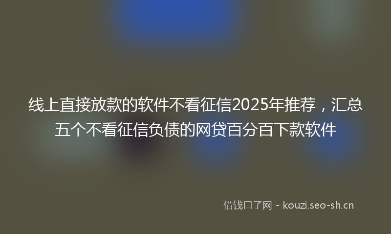 线上直接放款的软件不看征信2025年推荐，汇总五个不看征信负债的网贷百分百下款软件