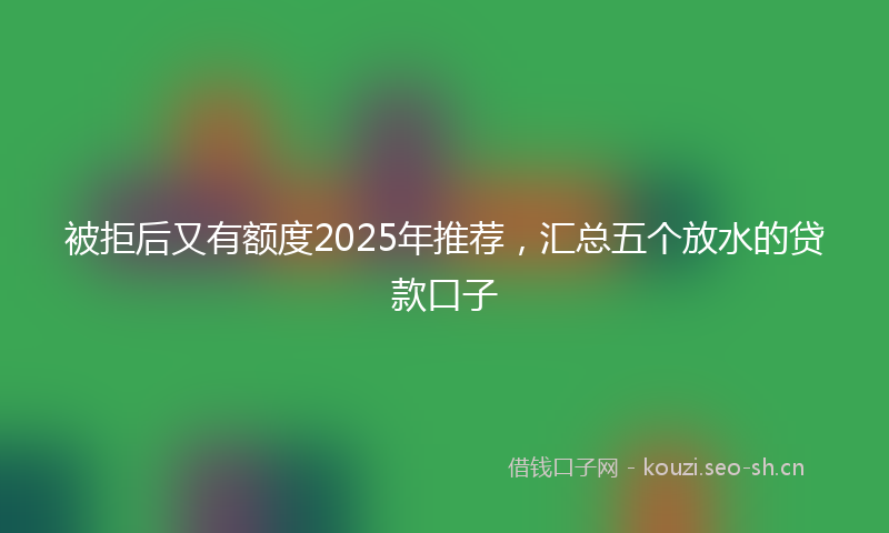 被拒后又有额度2025年推荐，汇总五个放水的贷款口子