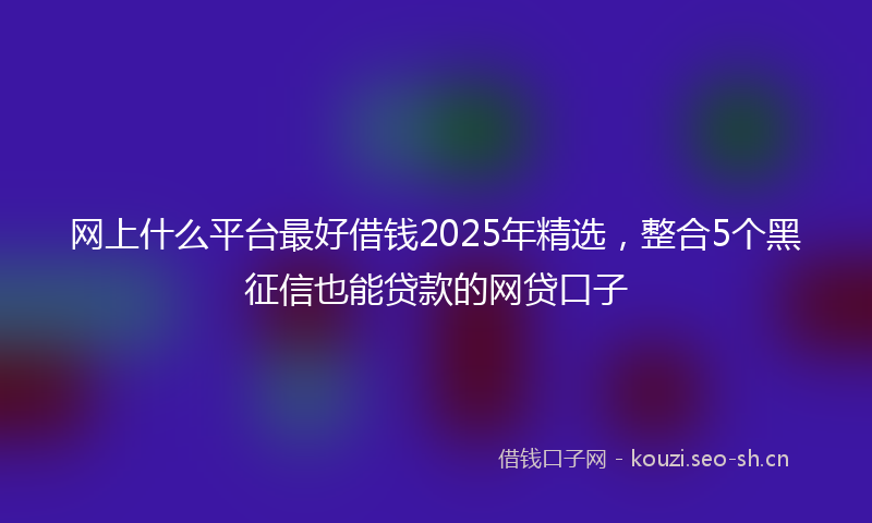 网上什么平台最好借钱2025年精选，整合5个黑征信也能贷款的网贷口子