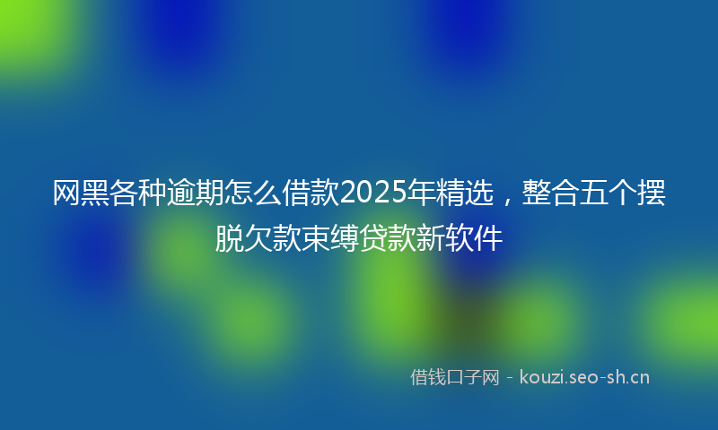 网黑各种逾期怎么借款2025年精选，整合五个摆脱欠款束缚贷款新软件