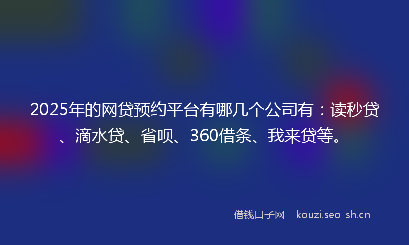 2025年的网贷预约平台有哪几个公司有：读秒贷、滴水贷、省呗、360借条、我来贷等。