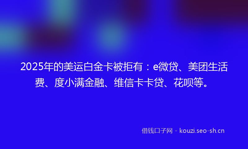 2025年的美运白金卡被拒有：e微贷、美团生活费、度小满金融、维信卡卡贷、花呗等。