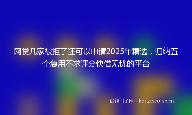 网贷几家被拒了还可以申请2025年精选，归纳五个急用不求评分快借无忧的平台