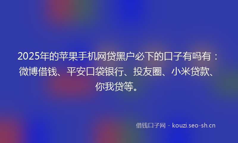 2025年的苹果手机网贷黑户必下的口子有吗有：微博借钱、平安口袋银行、投友圈、小米贷款、你我贷等。