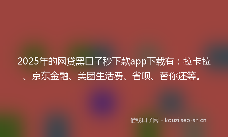 2025年的网贷黑口子秒下款app下载有：拉卡拉、京东金融、美团生活费、省呗、替你还等。