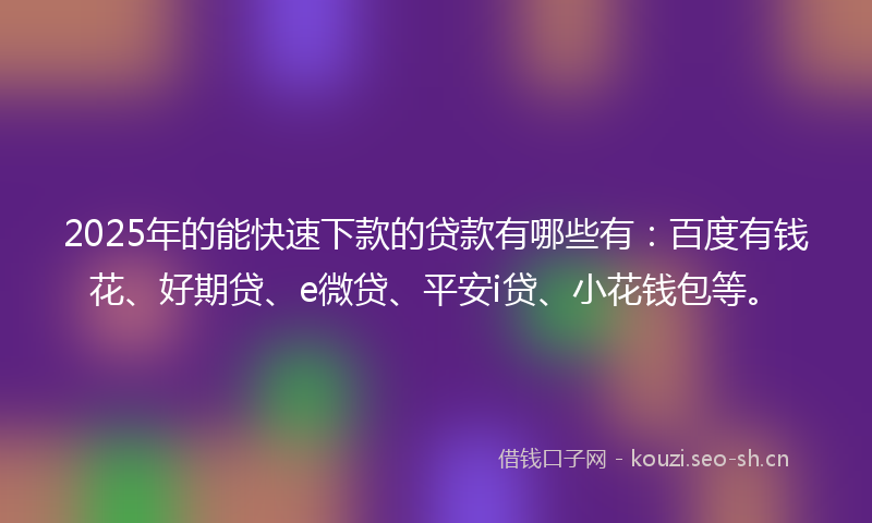 2025年的能快速下款的贷款有哪些有：百度有钱花、好期贷、e微贷、平安i贷、小花钱包等。