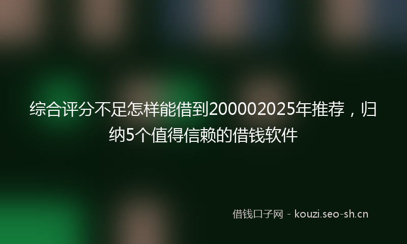 综合评分不足怎样能借到200002025年推荐,归纳5个值得信赖的借钱软件