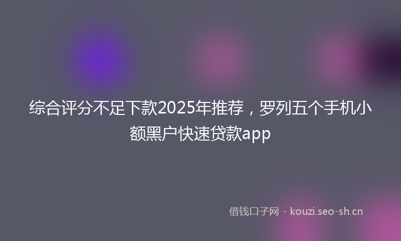 综合评分不足下款2025年推荐，罗列五个手机小额黑户快速贷款app
