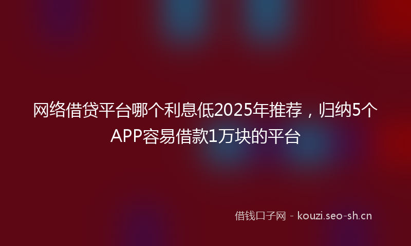 网络借贷平台哪个利息低2025年推荐，归纳5个APP容易借款1万块的平台