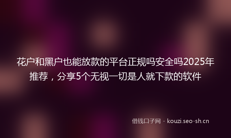 花户和黑户也能放款的平台正规吗安全吗2025年推荐，分享5个无视一切是人就下款的软件