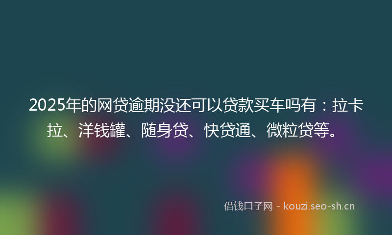 2025年的网贷逾期没还可以贷款买车吗有：拉卡拉、洋钱罐、随身贷、快贷通、微粒贷等。