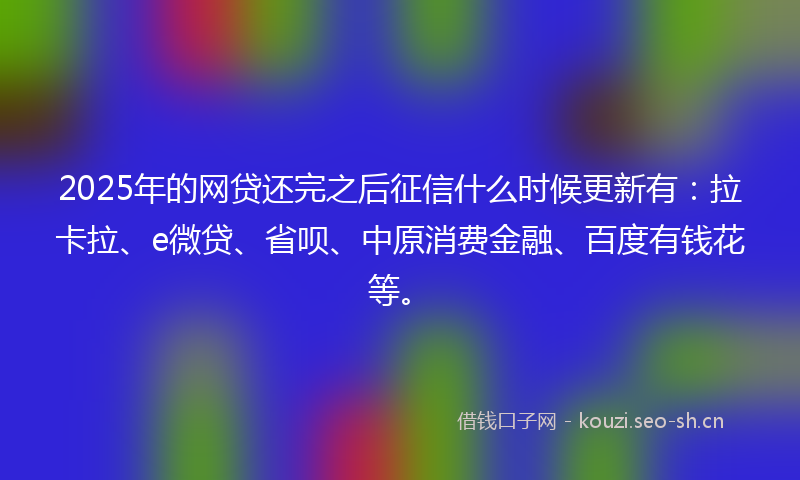 2025年的网贷还完之后征信什么时候更新有：拉卡拉、e微贷、省呗、中原消费金融、百度有钱花等。