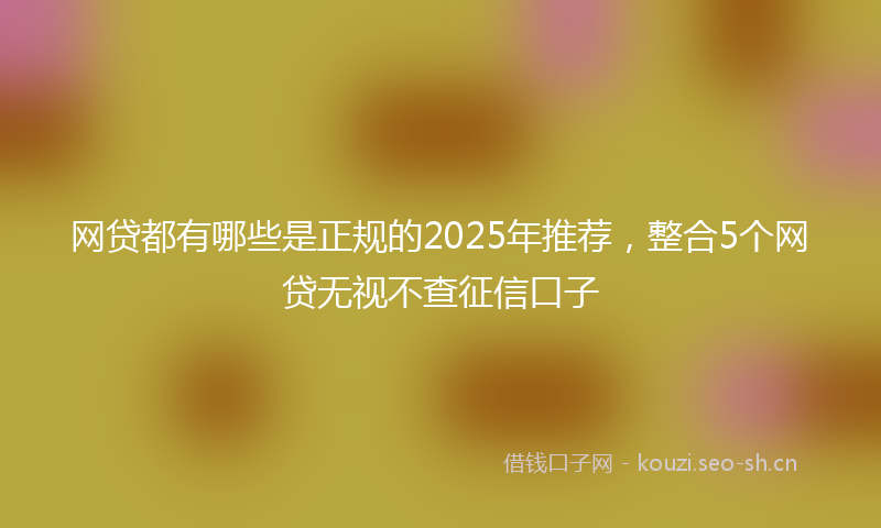 网贷都有哪些是正规的2025年推荐，整合5个网贷无视不查征信口子