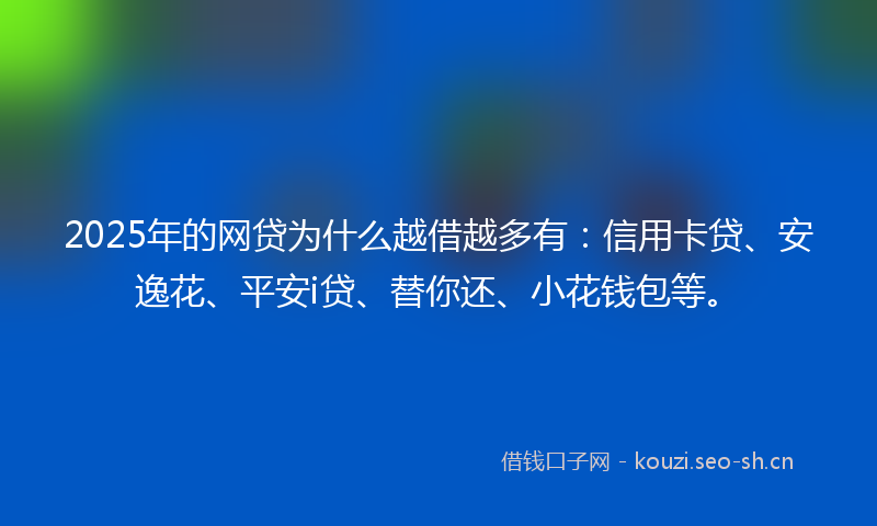2025年的网贷为什么越借越多有：信用卡贷、安逸花、平安i贷、替你还、小花钱包等。
