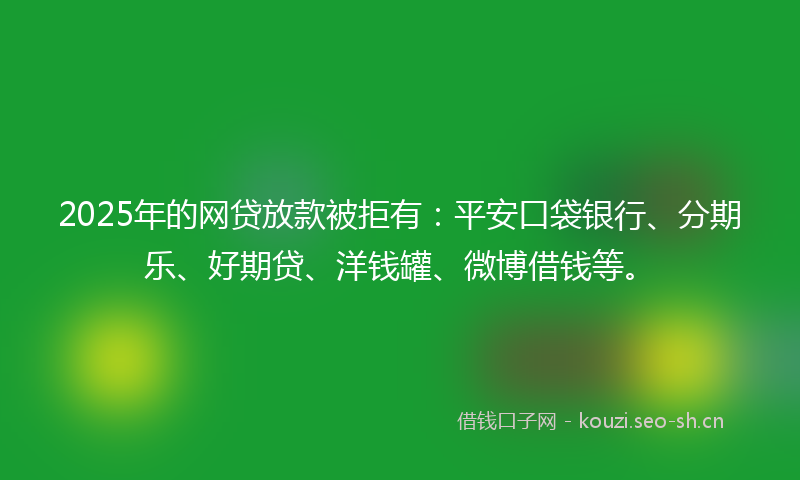 2025年的网贷放款被拒有：平安口袋银行、分期乐、好期贷、洋钱罐、微博借钱等。