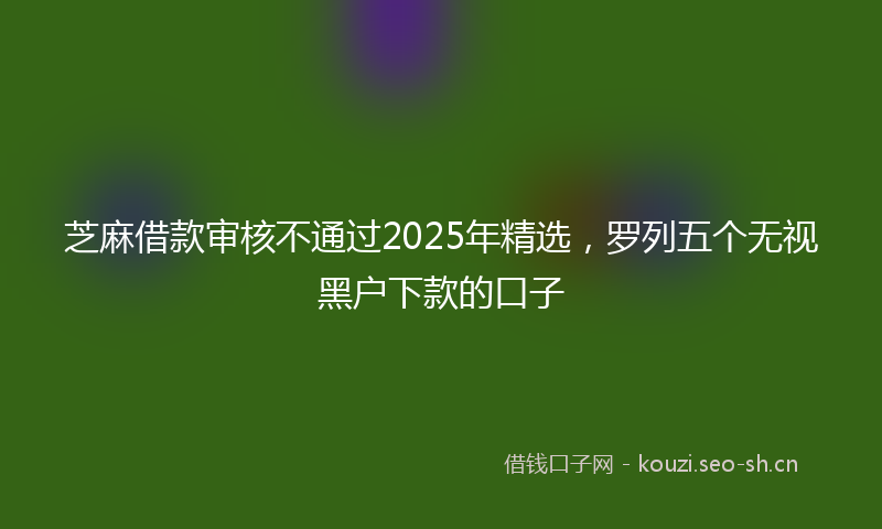 芝麻借款审核不通过2025年精选，罗列五个无视黑户下款的口子