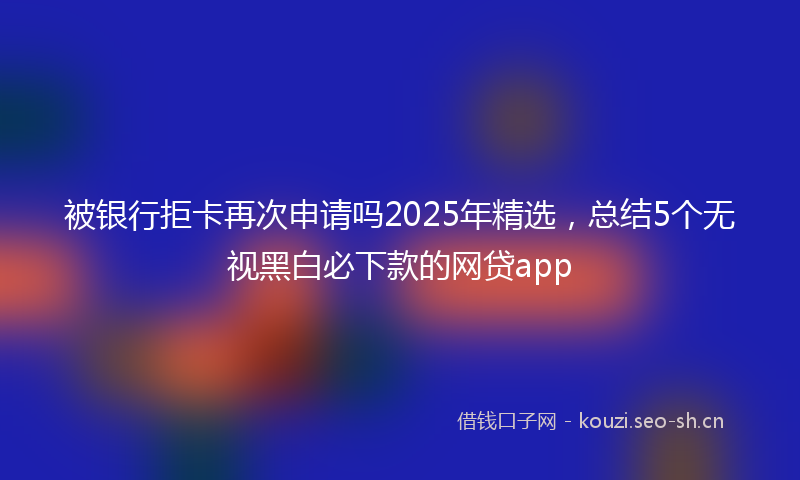 被银行拒卡再次申请吗2025年精选，总结5个无视黑白必下款的网贷app