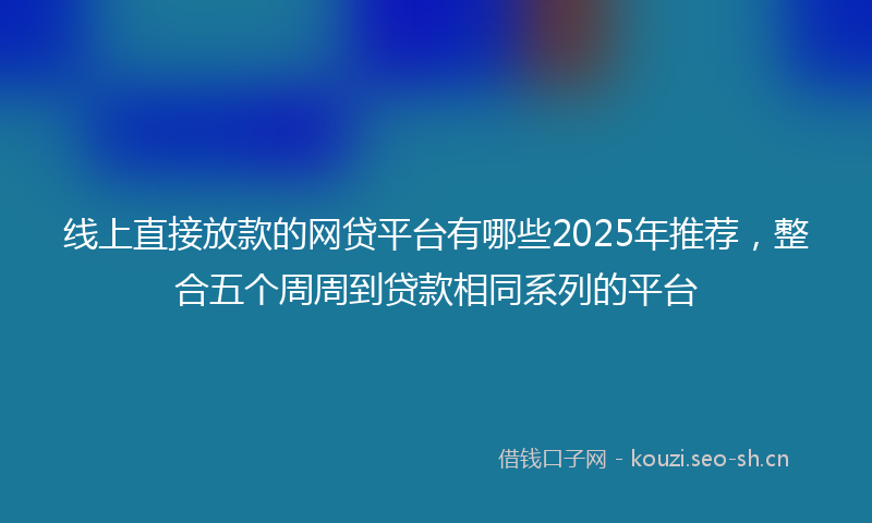 线上直接放款的网贷平台有哪些2025年推荐,整合五个周周到贷款相同系列的平台
