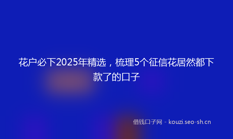 花户必下2025年精选，梳理5个征信花居然都下款了的口子