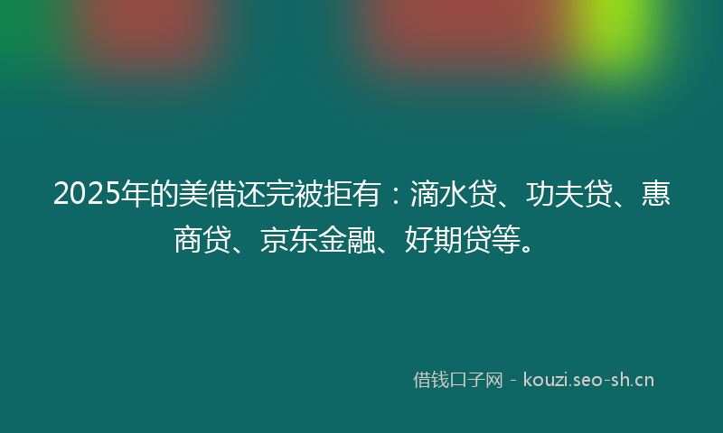 2025年的美借还完被拒有：滴水贷、功夫贷、惠商贷、京东金融、好期贷等。