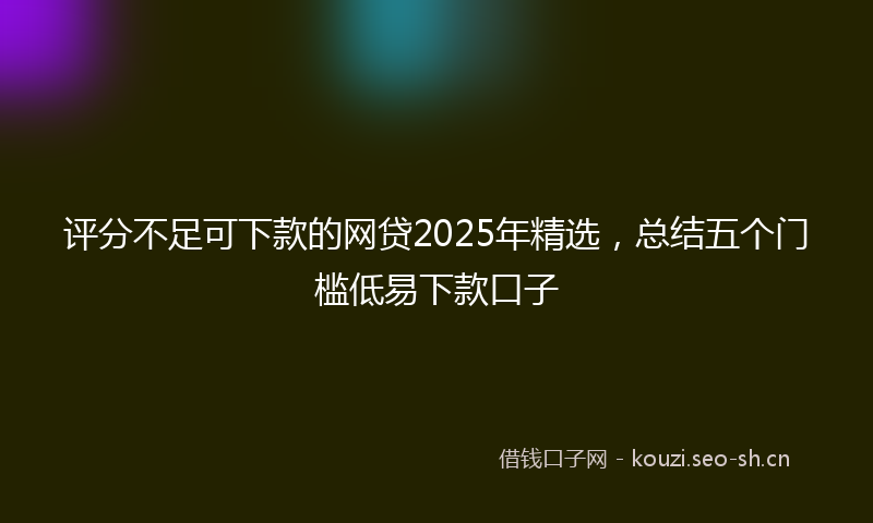 评分不足可下款的网贷2025年精选，总结五个门槛低易下款口子
