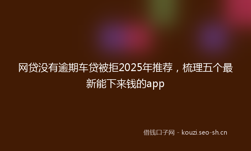 网贷没有逾期车贷被拒2025年推荐，梳理五个最新能下来钱的app