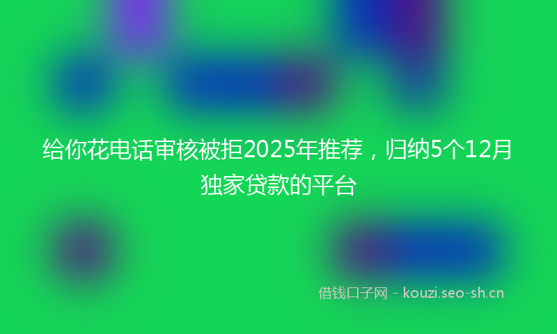 给你花电话审核被拒2025年推荐，归纳5个12月独家贷款的平台