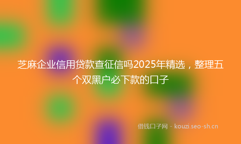 芝麻企业信用贷款查征信吗2025年精选，整理五个双黑户必下款的口子