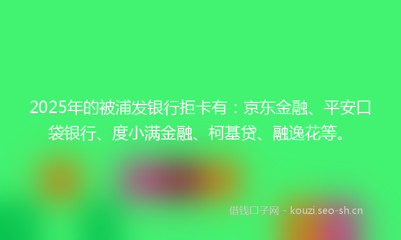 2025年的被浦发银行拒卡有：京东金融、平安口袋银行、度小满金融、柯基贷、融逸花等。