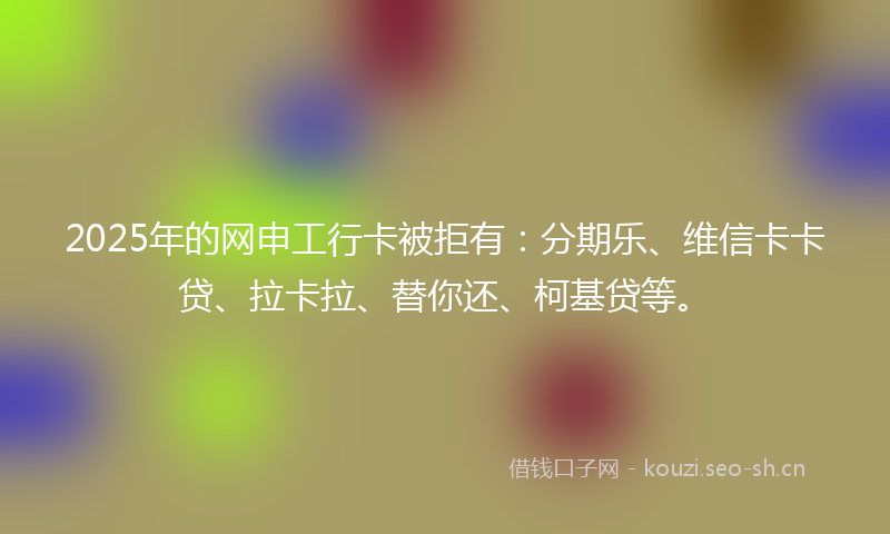 2025年的网申工行卡被拒有：分期乐、维信卡卡贷、拉卡拉、替你还、柯基贷等。