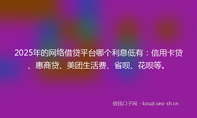 2025年的网络借贷平台哪个利息低有：信用卡贷、惠商贷、美团生活费、省呗、花呗等。