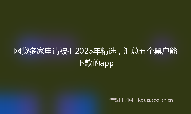 网贷多家申请被拒2025年精选，汇总五个黑户能下款的app